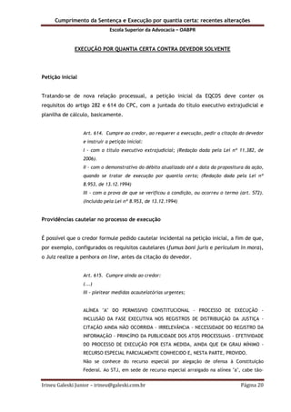 Cumprimento da Sentença e Execução por quantia certa: recentes alterações
Escola Superior da Advocacia – OABPR
Irineu Galeski Junior – irineu@galeski.com.br Página 20
EXECUÇÃO POR QUANTIA CERTA CONTRA DEVEDOR SOLVENTE
Petição inicial
Tratando-se de nova relação processual, a petição inicial da EQCDS deve conter os
requisitos do artigo 282 e 614 do CPC, com a juntada do título executivo extrajudicial e
planilha de cálculo, basicamente.
Art. 614. Cumpre ao credor, ao requerer a execução, pedir a citação do devedor
e instruir a petição inicial:
I - com o título executivo extrajudicial; (Redação dada pela Lei nº 11.382, de
2006).
II - com o demonstrativo do débito atualizado até a data da propositura da ação,
quando se tratar de execução por quantia certa; (Redação dada pela Lei nº
8.953, de 13.12.1994)
III - com a prova de que se verificou a condição, ou ocorreu o termo (art. 572).
(Incluído pela Lei nº 8.953, de 13.12.1994)
Providências cautelar no processo de execução
É possível que o credor formule pedido cautelar incidental na petição inicial, a fim de que,
por exemplo, configurados os requisitos cautelares (fumus boni juris e periculum in mora),
o Juiz realize a penhora on line, antes da citação do devedor.
Art. 615. Cumpre ainda ao credor:
(...)
III - pleitear medidas acautelatórias urgentes;
ALÍNEA "A" DO PERMISSIVO CONSTITUCIONAL - PROCESSO DE EXECUÇÃO -
INCLUSÃO DA FASE EXECUTIVA NOS REGISTROS DE DISTRIBUIÇÃO DA JUSTIÇA -
CITAÇÃO AINDA NÃO OCORRIDA - IRRELEVÂNCIA - NECESSIDADE DO REGISTRO DA
INFORMAÇÃO - PRINCÍPIO DA PUBLICIDADE DOS ATOS PROCESSUAIS - EFETIVIDADE
DO PROCESSO DE EXECUÇÃO POR ESTA MEDIDA, AINDA QUE EM GRAU MÍNIMO -
RECURSO ESPECIAL PARCIALMENTE CONHECIDO E, NESTA PARTE, PROVIDO.
Não se conhece do recurso especial por alegação de ofensa à Constituição
Federal. Ao STJ, em sede de recurso especial arraigado na alínea "a", cabe tão-
 