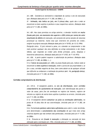Cumprimento da Sentença e Execução por quantia certa: recentes alterações
Escola Superior da Advocacia – OABPR
Irineu Galeski Junior – irineu@galeski.com.br Página 22
Art. 600. Considera-se atentatório à dignidade da Justiça o ato do executado
que: (Redação dada pela Lei nº 11.382, de 2006).(...)
IV - intimado, não indica ao juiz, em 5 (cinco) dias, quais são e onde se
encontram os bens sujeitos à penhora e seus respectivos valores. (Redação dada
pela Lei nº 11.382, de 2006).
Art. 601. Nos casos previstos no artigo anterior, o devedor incidirá em multa
fixada pelo juiz, em montante não superior a 20% (vinte por cento) do valor
atualizado do débito em execução, sem prejuízo de outras sanções de natureza
processual ou material, multa essa que reverterá em proveito do credor,
exigível na própria execução.(Redação dada pela Lei nº 8.953, de 13.12.1994)
Parágrafo único. O juiz relevará a pena, se o devedor se comprometer a não
mais praticar qualquer dos atos definidos no artigo antecedente e der fiador
idôneo, que responda ao credor pela dívida principal, juros, despesas e
honorários advocatícios. (Redação dada pela Lei nº 5.925, de 1º.10.1973)
Art. 656. A parte poderá requerer a substituição da penhora: (Redação dada
pela Lei nº 11.382, de 2006). (...)
§ 1o É dever do executado (art. 600), no prazo fixado pelo juiz, indicar onde se
encontram os bens sujeitos à execução, exibir a prova de sua propriedade e, se
for o caso, certidão negativa de ônus, bem como abster-se de qualquer atitude
que dificulte ou embarace a realização da penhora (art. 14, parágrafo único).
(Incluído pela Lei nº 11.382, de 2006).
Certidão comprobatória de distribuição
Art. 615-A. O exeqüente poderá, no ato da distribuição, obter certidão
comprobatória do ajuizamento da execução, com identificação das partes e
valor da causa, para fins de averbação no registro de imóveis, registro de
veículos ou registro de outros bens sujeitos à penhora ou arresto. (Incluído pela
Lei nº 11.382, de 2006).
§ 1o O exeqüente deverá comunicar ao juízo as averbações efetivadas, no
prazo de 10 (dez) dias de sua concretização. (Incluído pela Lei nº 11.382, de
2006).
§ 2o Formalizada penhora sobre bens suficientes para cobrir o valor da dívida,
será determinado o cancelamento das averbações de que trata este artigo
relativas àqueles que não tenham sido penhorados. (Incluído pela Lei nº 11.382,
de 2006).
§ 3o Presume-se em fraude à execução a alienação ou oneração de bens
efetuada após a averbação (art. 593). (Incluído pela Lei nº 11.382, de 2006).
 