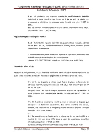 Cumprimento da Sentença e Execução por quantia certa: recentes alterações
Escola Superior da Advocacia – OABPR
Irineu Galeski Junior – irineu@galeski.com.br Página 23
§ 4o O exeqüente que promover averbação manifestamente indevida
indenizará a parte contrária, nos termos do § 2o do art. 18 desta Lei,
processando-se o incidente em autos apartados. (Incluído pela Lei nº 11.382, de
2006).
§ 5o Os tribunais poderão expedir instruções sobre o cumprimento deste artigo.
(Incluído pela Lei nº 11.382, de 2006).
Regulamentação no Código de Normas
5.8.2 - O distribuidor expedirá a certidão do ajuizamento da execução, referida
no art. 615-A do CPC, independentemente de ordem judicial, mediante prévio
requerimento do exeqüente.
O reconhecimento da fraude à execução depende do registro da penhora do bem
alienado ou da prova de má-fé do terceiro adquirente.
(Súmula 375, CORTE ESPECIAL, julgado em 18/03/2009, DJe 30/03/2009)
Honorários advocatícios
Recebida a petição inicial, o Juiz fixará os honorários advocatícios de forma equitativa, os
quais serão reduzidos à metade, no caso de pagamento da dívida no prazo de 3 dias.
Art. 652-A. Ao despachar a inicial, o juiz fixará, de plano, os honorários de
advogado a serem pagos pelo executado (art. 20, § 4o). (Incluído pela Lei nº
11.382, de 2006).
Parágrafo único. No caso de integral pagamento no prazo de 3 (três) dias, a
verba honorária será reduzida pela metade. (Incluído pela Lei nº 11.382, de
2006).
Art. 20. A sentença condenará o vencido a pagar ao vencedor as despesas que
antecipou e os honorários advocatícios. Esta verba honorária será devida,
também, nos casos em que o advogado funcionar em causa própria. (Redação
dada pela Lei nº 6.355, de 1976)
(...)
§ 3º Os honorários serão fixados entre o mínimo de dez por cento (10%) e o
máximo de vinte por cento (20%) sobre o valor da condenação, atendidos:
(Redação dada pela Lei nº 5.925, de 1973)
o grau de zelo do profissional; (Redação dada pela Lei nº 5.925, de 1973)
 