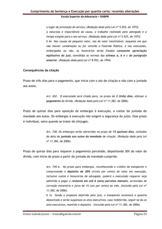 Cumprimento da Sentença e Execução por quantia certa: recentes alterações
Escola Superior da Advocacia – OABPR
Irineu Galeski Junior – irineu@galeski.com.br Página 24
o lugar de prestação do serviço; (Redação dada pela Lei nº 5.925, de 1973)
a natureza e importância da causa, o trabalho realizado pelo advogado e o
tempo exigido para o seu serviço. (Redação dada pela Lei nº 5.925, de 1973)
§ 4o Nas causas de pequeno valor, nas de valor inestimável, naquelas em que
não houver condenação ou for vencida a Fazenda Pública, e nas execuções,
embargadas ou não, os honorários serão fixados consoante apreciação
eqüitativa do juiz, atendidas as normas das alíneas a, b e c do parágrafo
anterior. (Redação dada pela Lei nº 8.952, de 1994)
Consequências da citação
Prazo de três dias para o pagamento, que inicia com o ato de citação e não com a juntada
aos autos.
Art. 652. O executado será citado para, no prazo de 3 (três) dias, efetuar o
pagamento da dívida. (Redação dada pela Lei nº 11.382, de 2006).
Prazo de quinze dias para oposição de embargos à execução, a contar da juntada do
mandado aos autos. Os embargos à execução não exigem a segurança do juízo. Esse prazo
é individual, salvo quando se tratar de cônjuges.
Art. 738. Os embargos serão oferecidos no prazo de 15 (quinze) dias, contados
da data da juntada aos autos do mandado de citação. (Redação dada pela Lei
nº 11.382, de 2006).
Prazo de quinze dias para requerer o pagamento parcelado, depositando 30% do valor da
dívida, com início de prazo a partir da juntada do mandado cumprido.
Art. 745-A. No prazo para embargos, reconhecendo o crédito do exeqüente e
comprovando o depósito de 30% (trinta por cento) do valor em execução,
inclusive custas e honorários de advogado, poderá o executado requerer seja
admitido a pagar o restante em até 6 (seis) parcelas mensais, acrescidas de
correção monetária e juros de 1% (um por cento) ao mês. (Incluído pela Lei nº
11.382, de 2006).
§ 1o Sendo a proposta deferida pelo juiz, o exeqüente levantará a quantia
depositada e serão suspensos os atos executivos; caso indeferida, seguir-se-ão os
atos executivos, mantido o depósito. (Incluído pela Lei nº 11.382, de 2006).
 