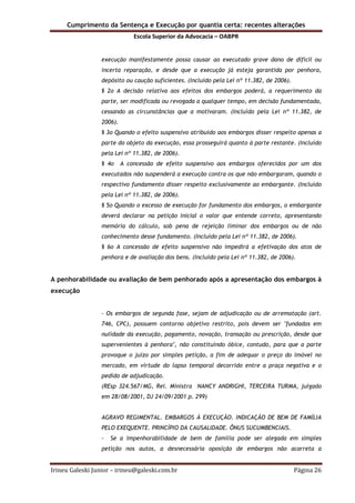 Cumprimento da Sentença e Execução por quantia certa: recentes alterações
Escola Superior da Advocacia – OABPR
Irineu Galeski Junior – irineu@galeski.com.br Página 26
execução manifestamente possa causar ao executado grave dano de difícil ou
incerta reparação, e desde que a execução já esteja garantida por penhora,
depósito ou caução suficientes. (Incluído pela Lei nº 11.382, de 2006).
§ 2o A decisão relativa aos efeitos dos embargos poderá, a requerimento da
parte, ser modificada ou revogada a qualquer tempo, em decisão fundamentada,
cessando as circunstâncias que a motivaram. (Incluído pela Lei nº 11.382, de
2006).
§ 3o Quando o efeito suspensivo atribuído aos embargos disser respeito apenas a
parte do objeto da execução, essa prosseguirá quanto à parte restante. (Incluído
pela Lei nº 11.382, de 2006).
§ 4o A concessão de efeito suspensivo aos embargos oferecidos por um dos
executados não suspenderá a execução contra os que não embargaram, quando o
respectivo fundamento disser respeito exclusivamente ao embargante. (Incluído
pela Lei nº 11.382, de 2006).
§ 5o Quando o excesso de execução for fundamento dos embargos, o embargante
deverá declarar na petição inicial o valor que entende correto, apresentando
memória do cálculo, sob pena de rejeição liminar dos embargos ou de não
conhecimento desse fundamento. (Incluído pela Lei nº 11.382, de 2006).
§ 6o A concessão de efeito suspensivo não impedirá a efetivação dos atos de
penhora e de avaliação dos bens. (Incluído pela Lei nº 11.382, de 2006).
A penhorabilidade ou avaliação de bem penhorado após a apresentação dos embargos à
execução
- Os embargos de segunda fase, sejam de adjudicação ou de arrematação (art.
746, CPC), possuem contorno objetivo restrito, pois devem ser "fundados em
nulidade da execução, pagamento, novação, transação ou prescrição, desde que
supervenientes à penhora", não constituindo óbice, contudo, para que a parte
provoque o juízo por simples petição, a fim de adequar o preço do imóvel no
mercado, em virtude do lapso temporal decorrido entre a praça negativa e o
pedido de adjudicação.
(REsp 324.567/MG, Rel. Ministra NANCY ANDRIGHI, TERCEIRA TURMA, julgado
em 28/08/2001, DJ 24/09/2001 p. 299)
AGRAVO REGIMENTAL. EMBARGOS À EXECUÇÃO. INDICAÇÃO DE BEM DE FAMÍLIA
PELO EXEQUENTE. PRINCÍPIO DA CAUSALIDADE. ÔNUS SUCUMBENCIAIS.
- Se a impenhorabilidade de bem de família pode ser alegada em simples
petição nos autos, a desnecessária oposição de embargos não acarreta a
 