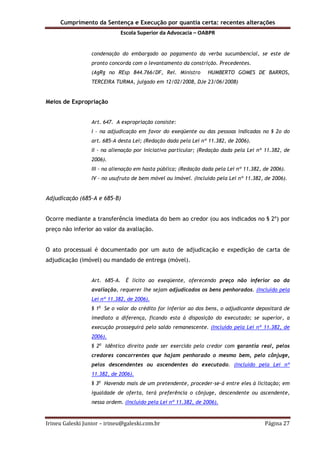 Cumprimento da Sentença e Execução por quantia certa: recentes alterações
Escola Superior da Advocacia – OABPR
Irineu Galeski Junior – irineu@galeski.com.br Página 27
condenação do embargado ao pagamento da verba sucumbencial, se este de
pronto concorda com o levantamento da constrição. Precedentes.
(AgRg no REsp 844.766/DF, Rel. Ministro HUMBERTO GOMES DE BARROS,
TERCEIRA TURMA, julgado em 12/02/2008, DJe 23/06/2008)
Meios de Expropriação
Art. 647. A expropriação consiste:
I - na adjudicação em favor do exeqüente ou das pessoas indicadas no § 2o do
art. 685-A desta Lei; (Redação dada pela Lei nº 11.382, de 2006).
II - na alienação por iniciativa particular; (Redação dada pela Lei nº 11.382, de
2006).
III - na alienação em hasta pública; (Redação dada pela Lei nº 11.382, de 2006).
IV - no usufruto de bem móvel ou imóvel. (Incluído pela Lei nº 11.382, de 2006).
Adjudicação (685-A e 685-B)
Ocorre mediante a transferência imediata do bem ao credor (ou aos indicados no § 2º) por
preço não inferior ao valor da avaliação.
O ato processual é documentado por um auto de adjudicação e expedição de carta de
adjudicação (imóvel) ou mandado de entrega (móvel).
Art. 685-A. É lícito ao exeqüente, oferecendo preço não inferior ao da
avaliação, requerer lhe sejam adjudicados os bens penhorados. (Incluído pela
Lei nº 11.382, de 2006).
§ 1o
Se o valor do crédito for inferior ao dos bens, o adjudicante depositará de
imediato a diferença, ficando esta à disposição do executado; se superior, a
execução prosseguirá pelo saldo remanescente. (Incluído pela Lei nº 11.382, de
2006).
§ 2o
Idêntico direito pode ser exercido pelo credor com garantia real, pelos
credores concorrentes que hajam penhorado o mesmo bem, pelo cônjuge,
pelos descendentes ou ascendentes do executado. (Incluído pela Lei nº
11.382, de 2006).
§ 3o
Havendo mais de um pretendente, proceder-se-á entre eles à licitação; em
igualdade de oferta, terá preferência o cônjuge, descendente ou ascendente,
nessa ordem. (Incluído pela Lei nº 11.382, de 2006).
 