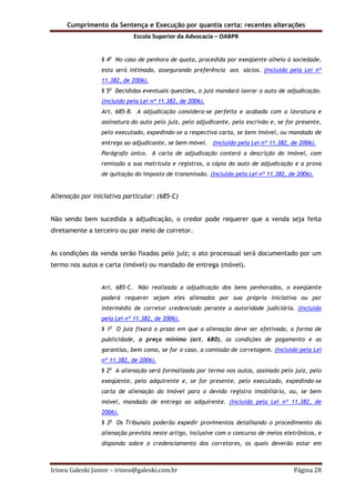 Cumprimento da Sentença e Execução por quantia certa: recentes alterações
Escola Superior da Advocacia – OABPR
Irineu Galeski Junior – irineu@galeski.com.br Página 28
§ 4o
No caso de penhora de quota, procedida por exeqüente alheio à sociedade,
esta será intimada, assegurando preferência aos sócios. (Incluído pela Lei nº
11.382, de 2006).
§ 5o
Decididas eventuais questões, o juiz mandará lavrar o auto de adjudicação.
(Incluído pela Lei nº 11.382, de 2006).
Art. 685-B. A adjudicação considera-se perfeita e acabada com a lavratura e
assinatura do auto pelo juiz, pelo adjudicante, pelo escrivão e, se for presente,
pelo executado, expedindo-se a respectiva carta, se bem imóvel, ou mandado de
entrega ao adjudicante, se bem móvel. (Incluído pela Lei nº 11.382, de 2006).
Parágrafo único. A carta de adjudicação conterá a descrição do imóvel, com
remissão a sua matrícula e registros, a cópia do auto de adjudicação e a prova
de quitação do imposto de transmissão. (Incluído pela Lei nº 11.382, de 2006).
Alienação por iniciativa particular: (685-C)
Não sendo bem sucedida a adjudicação, o credor pode requerer que a venda seja feita
diretamente a terceiro ou por meio de corretor.
As condições da venda serão fixadas pelo juiz; o ato processual será documentado por um
termo nos autos e carta (imóvel) ou mandado de entrega (móvel).
Art. 685-C. Não realizada a adjudicação dos bens penhorados, o exeqüente
poderá requerer sejam eles alienados por sua própria iniciativa ou por
intermédio de corretor credenciado perante a autoridade judiciária. (Incluído
pela Lei nº 11.382, de 2006).
§ 1o
O juiz fixará o prazo em que a alienação deve ser efetivada, a forma de
publicidade, o preço mínimo (art. 680), as condições de pagamento e as
garantias, bem como, se for o caso, a comissão de corretagem. (Incluído pela Lei
nº 11.382, de 2006).
§ 2o
A alienação será formalizada por termo nos autos, assinado pelo juiz, pelo
exeqüente, pelo adquirente e, se for presente, pelo executado, expedindo-se
carta de alienação do imóvel para o devido registro imobiliário, ou, se bem
móvel, mandado de entrega ao adquirente. (Incluído pela Lei nº 11.382, de
2006).
§ 3o
Os Tribunais poderão expedir provimentos detalhando o procedimento da
alienação prevista neste artigo, inclusive com o concurso de meios eletrônicos, e
dispondo sobre o credenciamento dos corretores, os quais deverão estar em
 
