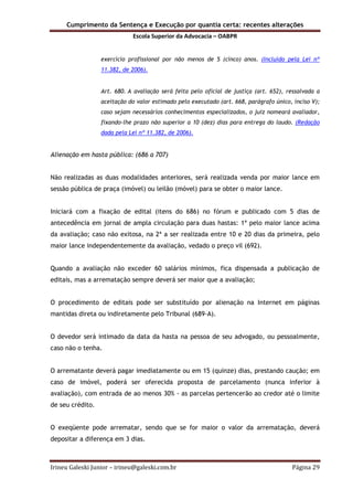Cumprimento da Sentença e Execução por quantia certa: recentes alterações
Escola Superior da Advocacia – OABPR
Irineu Galeski Junior – irineu@galeski.com.br Página 29
exercício profissional por não menos de 5 (cinco) anos. (Incluído pela Lei nº
11.382, de 2006).
Art. 680. A avaliação será feita pelo oficial de justiça (art. 652), ressalvada a
aceitação do valor estimado pelo executado (art. 668, parágrafo único, inciso V);
caso sejam necessários conhecimentos especializados, o juiz nomeará avaliador,
fixando-lhe prazo não superior a 10 (dez) dias para entrega do laudo. (Redação
dada pela Lei nº 11.382, de 2006).
Alienação em hasta pública: (686 a 707)
Não realizadas as duas modalidades anteriores, será realizada venda por maior lance em
sessão pública de praça (imóvel) ou leilão (móvel) para se obter o maior lance.
Iniciará com a fixação de edital (itens do 686) no fórum e publicado com 5 dias de
antecedência em jornal de ampla circulação para duas hastas: 1ª pelo maior lance acima
da avaliação; caso não exitosa, na 2ª a ser realizada entre 10 e 20 dias da primeira, pelo
maior lance independentemente da avaliação, vedado o preço vil (692).
Quando a avaliação não exceder 60 salários mínimos, fica dispensada a publicação de
editais, mas a arrematação sempre deverá ser maior que a avaliação;
O procedimento de editais pode ser substituído por alienação na Internet em páginas
mantidas direta ou indiretamente pelo Tribunal (689-A).
O devedor será intimado da data da hasta na pessoa de seu advogado, ou pessoalmente,
caso não o tenha.
O arrematante deverá pagar imediatamente ou em 15 (quinze) dias, prestando caução; em
caso de imóvel, poderá ser oferecida proposta de parcelamento (nunca inferior à
avaliação), com entrada de ao menos 30% - as parcelas pertencerão ao credor até o limite
de seu crédito.
O exeqüente pode arrematar, sendo que se for maior o valor da arrematação, deverá
depositar a diferença em 3 dias.
 