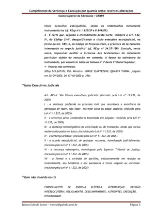 Cumprimento da Sentença e Execução por quantia certa: recentes alterações
Escola Superior da Advocacia – OABPR
Irineu Galeski Junior – irineu@galeski.com.br Página 3
título executivo extrajudicial, sendo as testemunhas meramente
instrumentárias (cf. REsp nºs 1.127/SP e 8.849/DF).
3 - É certo que, segundo o entendimento desta Corte, "malfere o art. 142,
IV, do Código Civil, desqualificando o título executivo extrajudicial, na
forma do art. 585, II, do Código de Processo Civil, a presença de testemunha
interessada no negócio jurídico" (cf. REsp nº 34.571/SP). Contudo, nesta
seara, impossível avaliar o interesse das testemunhas do documento
particular objeto da execução em comento, à época da assinatura do
instrumento, por encontrar óbice na Súmula nº 7 deste Tribunal Superior.
4 - Recurso não conhecido.
(REsp 541.267/RJ, Rel. Ministro JORGE SCARTEZZINI, QUARTA TURMA, julgado
em 20/09/2005, DJ 17/10/2005 p. 298)
Títulos Executivos Judiciais
Art. 475-N. São títulos executivos judiciais: (Incluído pela Lei nº 11.232, de
2005)
I – a sentença proferida no processo civil que reconheça a existência de
obrigação de fazer, não fazer, entregar coisa ou pagar quantia; (Incluído pela
Lei nº 11.232, de 2005)
II – a sentença penal condenatória transitada em julgado; (Incluído pela Lei nº
11.232, de 2005)
III – a sentença homologatória de conciliação ou de transação, ainda que inclua
matéria não posta em juízo; (Incluído pela Lei nº 11.232, de 2005)
IV – a sentença arbitral; (Incluído pela Lei nº 11.232, de 2005)
V – o acordo extrajudicial, de qualquer natureza, homologado judicialmente;
(Incluído pela Lei nº 11.232, de 2005)
VI – a sentença estrangeira, homologada pelo Superior Tribunal de Justiça;
(Incluído pela Lei nº 11.232, de 2005)
VII – o formal e a certidão de partilha, exclusivamente em relação ao
inventariante, aos herdeiros e aos sucessores a título singular ou universal.
(Incluído pela Lei nº 11.232, de 2005)
Título não inserido no rol
FORNECIMENTO DE ENERGIA ELÉTRICA. INTERRUPÇÃO. DECISÃO
INTERLOCUTÓRIA. RELIGAMENTO. DESCUMPRIMENTO. ASTREINTES. EXECUÇÃO.
POSSIBILIDADE.
 