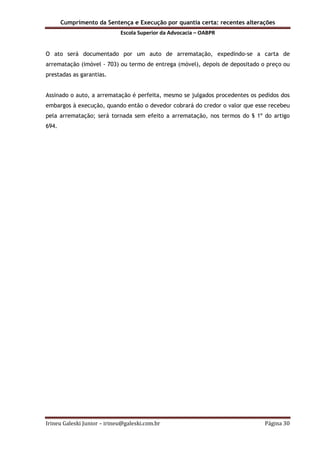 Cumprimento da Sentença e Execução por quantia certa: recentes alterações
Escola Superior da Advocacia – OABPR
Irineu Galeski Junior – irineu@galeski.com.br Página 30
O ato será documentado por um auto de arrematação, expedindo-se a carta de
arrematação (imóvel - 703) ou termo de entrega (móvel), depois de depositado o preço ou
prestadas as garantias.
Assinado o auto, a arrematação é perfeita, mesmo se julgados procedentes os pedidos dos
embargos à execução, quando então o devedor cobrará do credor o valor que esse recebeu
pela arrematação; será tornada sem efeito a arrematação, nos termos do § 1º do artigo
694.
 