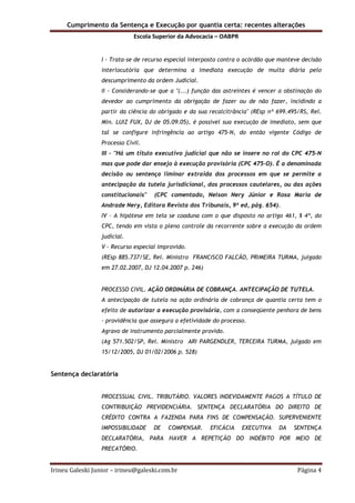 Cumprimento da Sentença e Execução por quantia certa: recentes alterações
Escola Superior da Advocacia – OABPR
Irineu Galeski Junior – irineu@galeski.com.br Página 4
I - Trata-se de recurso especial interposto contra o acórdão que manteve decisão
interlocutória que determina a imediata execução de multa diária pelo
descumprimento da ordem Judicial.
II - Considerando-se que a "(...) função das astreintes é vencer a obstinação do
devedor ao cumprimento da obrigação de fazer ou de não fazer, incidindo a
partir da ciência do obrigado e da sua recalcitrância" (REsp nº 699.495/RS, Rel.
Min. LUIZ FUX, DJ de 05.09.05), é possível sua execução de imediato, sem que
tal se configure infringência ao artigo 475-N, do então vigente Código de
Processo Civil.
III - "Há um título executivo judicial que não se insere no rol do CPC 475-N
mas que pode dar ensejo à execução provisória (CPC 475-O). É a denominada
decisão ou sentença liminar extraída dos processos em que se permite a
antecipação da tutela jurisdicional, dos processos cautelares, ou das ações
constitucionais" (CPC comentado, Nelson Nery Júnior e Rosa Maria de
Andrade Nery, Editora Revista dos Tribunais, 9ª ed, pág. 654).
IV - A hipótese em tela se coaduna com o que disposto no artigo 461, § 4º, do
CPC, tendo em vista o pleno controle da recorrente sobre a execução da ordem
judicial.
V - Recurso especial improvido.
(REsp 885.737/SE, Rel. Ministro FRANCISCO FALCÃO, PRIMEIRA TURMA, julgado
em 27.02.2007, DJ 12.04.2007 p. 246)
PROCESSO CIVIL. AÇÃO ORDINÁRIA DE COBRANÇA. ANTECIPAÇÃO DE TUTELA.
A antecipação de tutela na ação ordinária de cobrança de quantia certa tem o
efeito de autorizar a execução provisória, com a conseqüente penhora de bens
- providência que assegura a efetividade do processo.
Agravo de instrumento parcialmente provido.
(Ag 571.502/SP, Rel. Ministro ARI PARGENDLER, TERCEIRA TURMA, julgado em
15/12/2005, DJ 01/02/2006 p. 528)
Sentença declaratória
PROCESSUAL CIVIL. TRIBUTÁRIO. VALORES INDEVIDAMENTE PAGOS A TÍTULO DE
CONTRIBUIÇÃO PREVIDENCIÁRIA. SENTENÇA DECLARATÓRIA DO DIREITO DE
CRÉDITO CONTRA A FAZENDA PARA FINS DE COMPENSAÇÃO. SUPERVENIENTE
IMPOSSIBILIDADE DE COMPENSAR. EFICÁCIA EXECUTIVA DA SENTENÇA
DECLARATÓRIA, PARA HAVER A REPETIÇÃO DO INDÉBITO POR MEIO DE
PRECATÓRIO.
 
