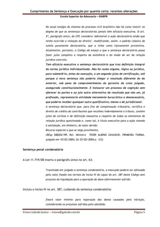 Cumprimento da Sentença e Execução por quantia certa: recentes alterações
Escola Superior da Advocacia – OABPR
Irineu Galeski Junior – irineu@galeski.com.br Página 5
No atual estágio do sistema do processo civil brasileiro não há como insistir no
dogma de que as sentenças declaratórias jamais têm eficácia executiva. O art.
4º, parágrafo único, do CPC considera "admissível a ação declaratória ainda que
tenha ocorrido a violação do direito", modificando, assim, o padrão clássico da
tutela puramente declaratória, que a tinha como tipicamente preventiva.
Atualmente, portanto, o Código dá ensejo a que a sentença declaratória possa
fazer juízo completo a respeito da existência e do modo de ser da relação
jurídica concreta.
Tem eficácia executiva a sentença declaratória que traz definição integral
da norma jurídica individualizada. Não há razão alguma, lógica ou jurídica,
para submetê-la, antes da execução, a um segundo juízo de certificação, até
porque a nova sentença não poderia chegar a resultado diferente do da
anterior, sob pena de comprometimento da garantia da coisa julgada,
assegurada constitucionalmente. E instaurar um processo de cognição sem
oferecer às partes e ao juiz outra alternativa de resultado que não um, já
prefixado, representaria atividade meramente burocrática e desnecessária,
que poderia receber qualquer outro qualificativo, menos o de jurisdicional.
A sentença declaratória que, para fins de compensação tributária, certifica o
direito de crédito do contribuinte que recolheu indevidamente o tributo, contém
juízo de certeza e de definição exaustiva a respeito de todos os elementos da
relação jurídica questionada e, como tal, é título executivo para a ação visando
à satisfação, em dinheiro, do valor devido.
Recurso especial a que se nega provimento.
(REsp 588202/PR, Rel. Ministro TEORI ALBINO ZAVASCKI, PRIMEIRA TURMA,
julgado em 10/02/2004, DJ 25/02/2004 p. 123)
Sentença penal condenatória
A Lei 11.719/08 inseriu o parágrafo único no art. 63:
Transitada em julgado a sentença condenatória, a execução poderá ser efetuada
pelo valor fixado nos termos do inciso IV do caput do art. 387 deste Código sem
prejuízo da liquidação para a apuração do dano efetivamente sofrido.
Incluiu o inciso IV no art. 387, cuidando da sentença condenatória:
fixará valor mínimo para reparação dos danos causados pela infração,
considerando os prejuízos sofridos pelo ofendido.
 