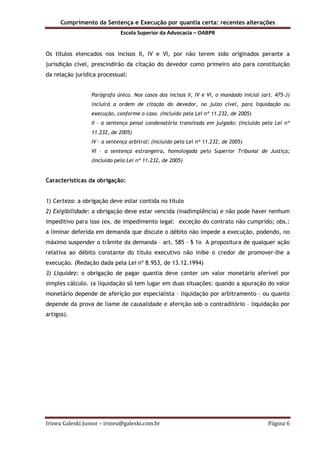 Cumprimento da Sentença e Execução por quantia certa: recentes alterações
Escola Superior da Advocacia – OABPR
Irineu Galeski Junior – irineu@galeski.com.br Página 6
Os títulos elencados nos incisos II, IV e VI, por não terem sido originados perante a
jurisdição cível, prescindirão da citação do devedor como primeiro ato para constituição
da relação jurídica processual:
Parágrafo único. Nos casos dos incisos II, IV e VI, o mandado inicial (art. 475-J)
incluirá a ordem de citação do devedor, no juízo cível, para liquidação ou
execução, conforme o caso. (Incluído pela Lei nº 11.232, de 2005)
II – a sentença penal condenatória transitada em julgado; (Incluído pela Lei nº
11.232, de 2005)
IV – a sentença arbitral; (Incluído pela Lei nº 11.232, de 2005)
VI – a sentença estrangeira, homologada pelo Superior Tribunal de Justiça;
(Incluído pela Lei nº 11.232, de 2005)
Características da obrigação:
1) Certeza: a obrigação deve estar contida no título
2) Exigibilidade: a obrigação deve estar vencida (inadimplência) e não pode haver nenhum
impeditivo para isso (ex. de impedimento legal: exceção do contrato não cumprido; obs.:
a liminar deferida em demanda que discute o débito não impede a execução, podendo, no
máximo suspender o trâmite da demanda – art. 585 - § 1o A propositura de qualquer ação
relativa ao débito constante do título executivo não inibe o credor de promover-lhe a
execução. (Redação dada pela Lei nº 8.953, de 13.12.1994)
3) Liquidez: o obrigação de pagar quantia deve conter um valor monetário aferível por
simples cálculo. (a liquidação só tem lugar em duas situações: quando a apuração do valor
monetário depende de aferição por especialista – liquidação por arbitramento – ou quanto
depende da prova de liame de causalidade e aferição sob o contraditório – liquidação por
artigos).
 
