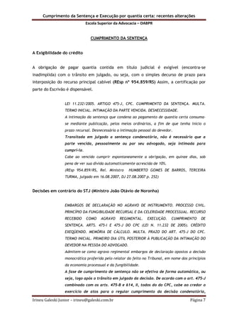 Cumprimento da Sentença e Execução por quantia certa: recentes alterações
Escola Superior da Advocacia – OABPR
Irineu Galeski Junior – irineu@galeski.com.br Página 7
CUMPRIMENTO DA SENTENÇA
A Exigibilidade do crédito
A obrigação de pagar quantia contida em título judicial é exigível (encontra-se
inadimplida) com o trânsito em julgado, ou seja, com o simples decurso de prazo para
interposição do recurso principal cabível (REsp nº 954.859/RS) Assim, a certificação por
parte do Escrivão é dispensável.
LEI 11.232/2005. ARTIGO 475-J, CPC. CUMPRIMENTO DA SENTENÇA. MULTA.
TERMO INICIAL. INTIMAÇÃO DA PARTE VENCIDA. DESNECESSIDADE.
A intimação da sentença que condena ao pagamento de quantia certa consuma-
se mediante publicação, pelos meios ordinários, a fim de que tenha início o
prazo recursal. Desnecessária a intimação pessoal do devedor.
Transitada em julgado a sentença condenatória, não é necessário que a
parte vencida, pessoalmente ou por seu advogado, seja intimada para
cumpri-la.
Cabe ao vencido cumprir espontaneamente a obrigação, em quinze dias, sob
pena de ver sua dívida automaticamente acrescida de 10%.
(REsp 954.859/RS, Rel. Ministro HUMBERTO GOMES DE BARROS, TERCEIRA
TURMA, julgado em 16.08.2007, DJ 27.08.2007 p. 252)
Decisões em contrário do STJ (Ministro João Otávio de Noronha)
EMBARGOS DE DECLARAÇÃO NO AGRAVO DE INSTRUMENTO. PROCESSO CIVIL.
PRINCÍPIO DA FUNGIBILIDADE RECURSAL E DA CELERIDADE PROCESSUAL. RECURSO
RECEBIDO COMO AGRAVO REGIMENTAL. EXECUÇÃO. CUMPRIMENTO DE
SENTENÇA. ARTS. 475-I E 475-J DO CPC (LEI N. 11.232 DE 2005). CRÉDITO
EXEQÜENDO. MEMÓRIA DE CÁLCULO. MULTA. PRAZO DO ART. 475-J DO CPC.
TERMO INICIAL. PRIMEIRO DIA ÚTIL POSTERIOR À PUBLICAÇÃO DA INTIMAÇÃO DO
DEVEDOR NA PESSOA DO ADVOGADO.
Admitem-se como agravo regimental embargos de declaração opostos a decisão
monocrática proferida pelo relator do feito no Tribunal, em nome dos princípios
da economia processual e da fungibilidade.
A fase de cumprimento de sentença não se efetiva de forma automática, ou
seja, logo após o trânsito em julgado da decisão. De acordo com o art. 475-J
combinado com os arts. 475-B e 614, II, todos do do CPC, cabe ao credor o
exercício de atos para o regular cumprimento da decisão condenatória,
 