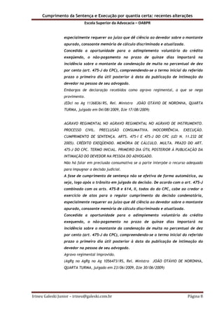 Cumprimento da Sentença e Execução por quantia certa: recentes alterações
Escola Superior da Advocacia – OABPR
Irineu Galeski Junior – irineu@galeski.com.br Página 8
especialmente requerer ao juízo que dê ciência ao devedor sobre o montante
apurado, consoante memória de cálculo discriminada e atualizada.
Concedida a oportunidade para o adimplemento voluntário do crédito
exeqüendo, o não-pagamento no prazo de quinze dias importará na
incidência sobre o montante da condenação de multa no percentual de dez
por cento (art. 475-J do CPC), compreendendo-se o termo inicial do referido
prazo o primeiro dia útil posterior à data da publicação de intimação do
devedor na pessoa de seu advogado.
Embargos de declaração recebidos como agravo regimental, a que se nega
provimento.
(EDcl no Ag 1136836/RS, Rel. Ministro JOÃO OTÁVIO DE NORONHA, QUARTA
TURMA, julgado em 04/08/2009, DJe 17/08/2009)
AGRAVO REGIMENTAL NO AGRAVO REGIMENTAL NO AGRAVO DE INSTRUMENTO.
PROCESSO CIVIL. PRECLUSÃO CONSUMATIVA. INOCORRÊNCIA. EXECUÇÃO.
CUMPRIMENTO DE SENTENÇA. ARTS. 475-I E 475-J DO CPC (LEI N. 11.232 DE
2005). CRÉDITO EXEQÜENDO. MEMÓRIA DE CÁLCULO. MULTA. PRAZO DO ART.
475-J DO CPC. TERMO INICIAL. PRIMEIRO DIA ÚTIL POSTERIOR À PUBLICAÇÃO DA
INTIMAÇÃO DO DEVEDOR NA PESSOA DO ADVOGADO.
Não há falar em preclusão consumativa se a parte interpõe o recurso adequado
para impugnar a decisão judicial.
A fase de cumprimento de sentença não se efetiva de forma automática, ou
seja, logo após o trânsito em julgado da decisão. De acordo com o art. 475-J
combinado com os arts. 475-B e 614, II, todos do do CPC, cabe ao credor o
exercício de atos para o regular cumprimento da decisão condenatória,
especialmente requerer ao juízo que dê ciência ao devedor sobre o montante
apurado, consoante memória de cálculo discriminada e atualizada.
Concedida a oportunidade para o adimplemento voluntário do crédito
exequendo, o não-pagamento no prazo de quinze dias importará na
incidência sobre o montante da condenação de multa no percentual de dez
por cento (art. 475-J do CPC), compreendendo-se o termo inicial do referido
prazo o primeiro dia útil posterior à data da publicação de intimação do
devedor na pessoa de seu advogado.
Agravo regimental improvido.
(AgRg no AgRg no Ag 1056473/RS, Rel. Ministro JOÃO OTÁVIO DE NORONHA,
QUARTA TURMA, julgado em 23/06/2009, DJe 30/06/2009)
 
