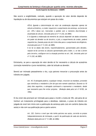 Cumprimento da Sentença e Execução por quantia certa: recentes alterações
Escola Superior da Advocacia – OABPR
Irineu Galeski Junior – irineu@galeski.com.br Página 9
Não ocorre a exigibilidade, contudo, quando a apuração do valor devido depende de
liquidação ou de documentos que estejam em posse do credor.
475-B. Quando a determinação do valor da condenação depender apenas de
cálculo aritmético, o credor requererá o cumprimento da sentença, na forma do
art. 475-J desta Lei, instruindo o pedido com a memória discriminada e
atualizada do cálculo. (Incluído pela Lei nº 11.232, de 2005)
§ 1o Quando a elaboração da memória do cálculo depender de dados existentes
em poder do devedor ou de terceiro, o juiz, a requerimento do credor, poderá
requisitá-los, fixando prazo de até trinta dias para o cumprimento da diligência.
(Incluído pela Lei nº 11.232, de 2005)
§ 2o Se os dados não forem, injustificadamente, apresentados pelo devedor,
reputar-se-ão corretos os cálculos apresentados pelo credor, e, se não o forem
pelo terceiro, configurar-se-á a situação prevista no art. 362. (Incluído pela Lei
nº 11.232, de 2005)
Entretanto, se para a apuração do valor devido só for necessário o cálculo de acessórios
(correção monetária e juros moratórios), cabe tal atitude ao devedor.
Deverá ser intimado pessoalmente o réu, cujo patrono renunciar a procuração antes do
trânsito em julgado.
Art. 45. O advogado poderá, a qualquer tempo, renunciar ao mandato, provando
que cientificou o mandante a fim de que este nomeie substituto. Durante os 10
(dez) dias seguintes, o advogado continuará a representar o mandante, desde
que necessário para Ihe evitar prejuízo. (Redação dada pela Lei nº 8.952, de
1994)
O réu revel não precisará ser intimado para passe a incidir a multa de 10%, sob pena de se
instituir um tratamento privilegiado para o desidioso. Ademais, o prazo do trânsito em
julgado do revel tem início com a publicação da sentença pelo Juiz em cartório (baixa dos
autos) e não com sua publicação para a parte autora:
Art. 322. Contra o revel que não tenha patrono nos autos, correrão os prazos
independentemente de intimação, a partir da publicação de cada ato decisório.
(Redação dada pela Lei nº 11.280, de 2006)
 