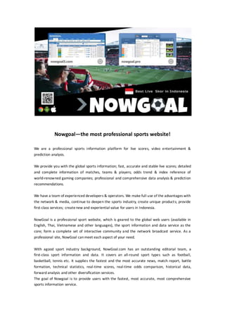 Nowgoal—the most professional sports website!
We are a professional sports information platform for live scores, video entertainment &
prediction analysis.
We provide you with the global sports information; fast, accurate and stable live scores; detailed
and complete information of matches, teams & players; odds trend & index reference of
world-renowned gaming companies; professional and comprehensive data analysis & prediction
recommendations.
We have a team of experienced developers & operators. We make full use of the advantages with
the network & media, continue to deepen the sports industry, create unique products; provide
first-class services; createnew and experiential value for users in Indonesia.
NowGoal is a professional sport website, which is geared to the global web users (available in
English, Thai, Vietnamese and other languages), the sport information and data service as the
core; form a complete set of interactive community and the network broadcast service. As a
professional site, NowGoal can meet each aspect of your need.
With agood sport industry background, NowGoal.com has an outstanding editorial team, a
first-class sport information and data. It covers an all-round sport types such as football,
basketball, tennis etc. It supplies the fastest and the most accurate news, match report, battle
formation, technical statistics, real-time scores, real-time odds comparison, historical data,
forward analysis and other diversification services.
The goal of Nowgoal is to provide users with the fastest, most accurate, most comprehensive
sports information service.
 