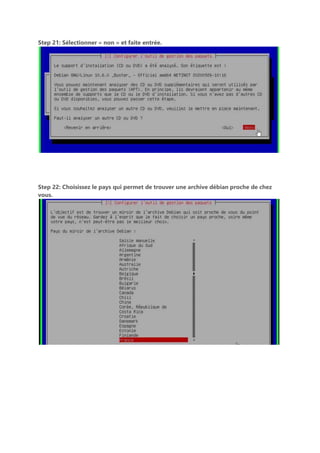 Step 21: Sélectionner « non » et faite entrée.
Step 22: Choisissez le pays qui permet de trouver une archive débian proche de chez
vous.
 