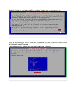 Step 25: Si vous ne souhaitez pas faire parti de l’étude, faite « non » et entrée.
Step 26: Pour ce projet, nous n’avons pas besoin de bureau car nous allons utiliser cette
machine en tant que serveur.
Choisissez selon vos besoins, les logiciels à installer et continuer.
 
