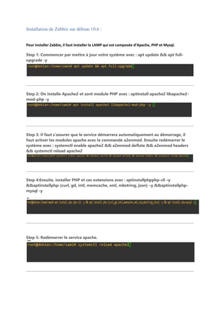 Installation de Zabbix sur débian 10.6 :
Pour installer Zabbix, il faut installer la LAMP qui est composée d’Apache, PHP et Mysql.
Step 1: Commencer par mettre à jour votre système avec : apt update && apt full-
upgrade -y
Step 2: On installe Apache2 et sont module PHP avec : aptinstall apache2 libapache2-
mod-php -y
Step 3: Il faut s’assurer que le service démarrera automatiquement au démarrage, il
faut activer les modules apache avec la commande a2enmod. Ensuite redémarrer le
système avec : systemctl enable apache2 && a2enmod deflate && a2enmod headers
&& systemctl reload apache2
Step 4:Ensuite, installer PHP et ces extensions avec : aptinstallphpphp-cli –y
&&aptinstallphp-{curl, gd, intl, memcache, xml, mbstring, json} –y &&aptinstallphp-
mysql -y
Step 5: Redémarrer le service apache.
 