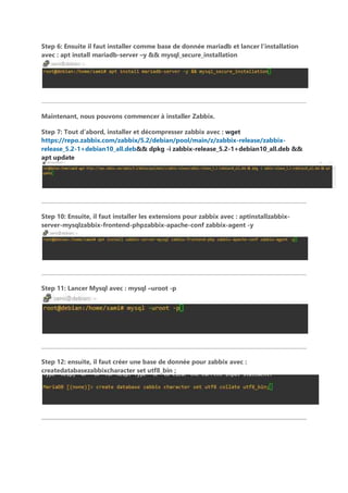 Step 6: Ensuite il faut installer comme base de donnée mariadb et lancer l’installation
avec : apt install mariadb-server –y && mysql_secure_installation
Maintenant, nous pouvons commencer à installer Zabbix.
Step 7: Tout d’abord, installer et décompresser zabbix avec : wget
https://repo.zabbix.com/zabbix/5.2/debian/pool/main/z/zabbix-release/zabbix-
release_5.2-1+debian10_all.deb&& dpkg -i zabbix-release_5.2-1+debian10_all.deb &&
apt update
Step 10: Ensuite, il faut installer les extensions pour zabbix avec : aptinstallzabbix-
server-mysqlzabbix-frontend-phpzabbix-apache-conf zabbix-agent -y
Step 11: Lancer Mysql avec : mysql –uroot -p
Step 12: ensuite, il faut créer une base de donnée pour zabbix avec :
createdatabasezabbixcharacter set utf8_bin ;
 