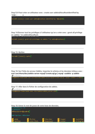 Step13:Il faut créer un utilisateur avec : create user zabbix@localhostidentified by
‘mdp’ ; a
Step 14:Donner tout les privilèges à l’utilisateur qu’on a créer avec : grant all privilege
on zabbix.* to zabbix@localhost;
Step 15: Quitter.
Step 16: Sur l’hôte du serveur Zabbix, importez le schéma et les données initiaux avec :
zcat /usr/share/doc/zabbix-server-mysql*/create.sql.gz | mysql -uzabbix -p zabbix
Step 17: Aller dans le fichier de configuration de zabbix.
Step 18: Entrer le mot de passe de votre base de données.
 