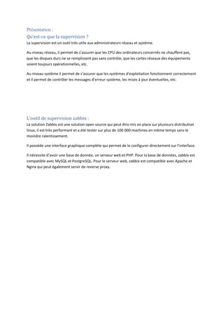 Présentation :
Qu’est-ce que la supervision ?
La supervision est un outil très utile aux administrateurs réseau et système.
Au niveau réseau, il permet de s’assurer que les CPU des ordinateurs concernés ne chauffent pas,
que les disques durs ne se remplissent pas sans contrôle, que les cartes réseaux des équipements
soient toujours opérationnelles, etc.
Au niveau système il permet de s’assurer que les systèmes d’exploitation fonctionnent correctement
et il permet de contrôler les messages d’erreur système, les mises à jour éventuelles, etc.
L’outil de supervision zabbix :
La solution Zabbix est une solution open source qui peut être mis en place sur plusieurs distribution
linux, il est très performant et a été tester sur plus de 100 000 machines en même temps sans le
moindre ralentissement.
Il possède une interface graphique complète qui permet de le configurer directement sur l’interface.
Il nécessite d’avoir une base de donnée, un serveur web et PHP. Pour la base de données, zabbix est
compatible avec MySQL et PostgreSQL. Pour le serveur web, zabbix est compatible avec Apache et
Nginx qui peut également servir de reverse proxy.
 