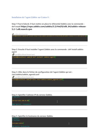 Installation de l’agent Zabbix sur Centos 8 :
Step 1:Tout d’abord, il faut mettre en place le référentiel Zabbix avec la commande :
dnf install https://repo.zabbix.com/zabbix/5.2/rhel/8/x86_64/zabbix-release-
5.2-1.el8.noarch.rpm
Step 2: Ensuite il faut installer l’agent Zabbix avec la commande : dnf install zabbix-
agent
Step 3: Aller dans le fichier de configuration de l’agent Zabbix qui est :
/etc/zabbix/zabbix_agentd.conf
Step 4: Spécifier l’adresse IP du serveur Zabbix.
Step 5: Spécifier le hostname du serveur Zabbix.
 