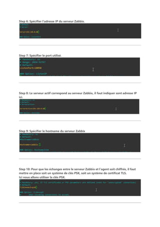 Step 6: Spécifier l’adresse IP du serveur Zabbix.
Step 7: Spécifier le port utilisé.
Step 8: Le serveur actif correspond au serveur Zabbix, il faut indiquer sont adresse IP
ici.
Step 9: Spécifier le hostname du serveur Zabbix
Step 10: Pour que les échanges entre le serveur Zabbix et l’agent soit chiffrés, il faut
mettre en place soit un système de clés PSK, soit un système de certificat TLS.
Ici nous allons utiliser la clés PSK.
 