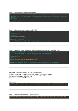 Step 11: Indiquer le type de chiffrement.
Step 12:Donner un nom à votre clés PSK.
Step 13: Ajoutez cette ligne pour pointer l’agent Zabbix vers le fichier PSK.
Step 14: Générer une clé PSK et copié la avec :
sh-c "openssl rand -hex 32 > /etc/zabbix/zabbix_agentd.psk" &&cat
/etc/zabbix/zabbix_agentd.psk
Step 15: Activer et démarrer l’agent Zabbix.
 