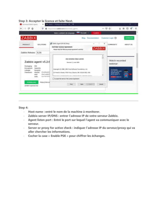 Step 3: Accepter la licence et faite Next.
Step 4:
- Host name : entré le nom de la machine à monitorer.
- Zabbix server IP/DNS : entrer l’adresse IP de votre serveur Zabbix.
- Agent listen port : Entré le port sur lequel l’agent va communiquer avec le
serveur.
- Server or proxy for active check : indiquer l’adresse IP du serveur/proxy qui va
aller chercher les informations.
- Cocher la case « Enable PSK » pour chiffrer les échanges.
 