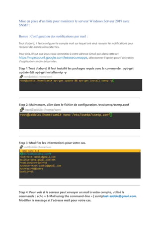 Mise en place d’un hôte pour monitorer le serveur Windows Serveur 2019 avec
SNMP :
Bonus : Configuration des notifications par mail :
Tout d’abord, il faut configurer le compte mail sur lequel ont veut recevoir les notifications pour
recevoir des connexions externes.
Pour cela, il faut que vous vous connectiez à votre adresse Gmail puis dans cette url
https://myaccount.google.com/lesssecureapps, sélectionner l’option pour l’activation
d’applications moins sécurisées.
Step 1:Tout d’abord, il faut installé les packages requis avec la commande : apt-get
update && apt-get installssmtp -y
Step 2: Maintenant, aller dans le fichier de configuration /etc/ssmtp/ssmtp.conf
Step 3: Modifier les informations pour votre cas.
Step 4: Pour voir si le serveur peut envoyer un mail à votre compte, utilisé la
commande : echo « E-Mail using the command-line » | ssmtptest-zabbix@gmail.com.
Modifier le message et l’adresse mail pour votre cas.
 