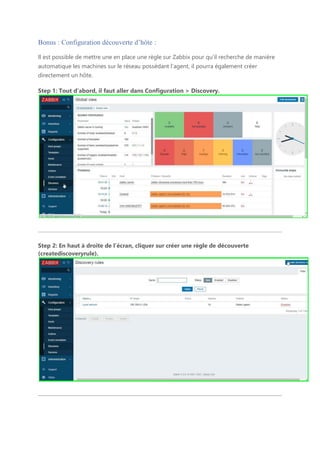 Bonus : Configuration découverte d’hôte :
Il est possible de mettre une en place une règle sur Zabbix pour qu’il recherche de manière
automatique les machines sur le réseau possédant l’agent, il pourra également créer
directement un hôte.
Step 1: Tout d’abord, il faut aller dans Configuration > Discovery.
Step 2: En haut à droite de l’écran, cliquer sur créer une règle de découverte
(creatediscoveryrule).
 