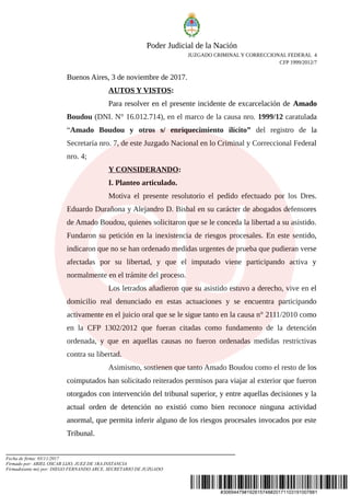 #30694479#192815748#20171103191007881
Poder Judicial de la Nación
JUZGADO CRIMINAL Y CORRECCIONAL FEDERAL 4
CFP 1999/2012/7
Buenos Aires, 3 de noviembre de 2017.
AUTOS Y VISTOS:
Para resolver en el presente incidente de excarcelación de Amado
Boudou (DNI. N° 16.012.714), en el marco de la causa nro. 1999/12 caratulada
“Amado Boudou y otros s/ enriquecimiento ilícito” del registro de la
Secretaría nro. 7, de este Juzgado Nacional en lo Criminal y Correccional Federal
nro. 4;
Y CONSIDERANDO:
I. Planteo articulado.
Motiva el presente resolutorio el pedido efectuado por los Dres.
Eduardo Durañona y Alejandro D. Bisbal en su carácter de abogados defensores
de Amado Boudou, quienes solicitaron que se le conceda la libertad a su asistido.
Fundaron su petición en la inexistencia de riesgos procesales. En este sentido,
indicaron que no se han ordenado medidas urgentes de prueba que pudieran verse
afectadas por su libertad, y que el imputado viene participando activa y
normalmente en el trámite del proceso.
Los letrados añadieron que su asistido estuvo a derecho, vive en el
domicilio real denunciado en estas actuaciones y se encuentra participando
activamente en el juicio oral que se le sigue tanto en la causa n° 2111/2010 como
en la CFP 1302/2012 que fueran citadas como fundamento de la detención
ordenada, y que en aquellas causas no fueron ordenadas medidas restrictivas
contra su libertad.
Asimismo, sostienen que tanto Amado Boudou como el resto de los
coimputados han solicitado reiterados permisos para viajar al exterior que fueron
otorgados con intervención del tribunal superior, y entre aquellas decisiones y la
actual orden de detención no existió como bien reconoce ninguna actividad
anormal, que permita inferir alguno de los riesgos procesales invocados por este
Tribunal.
Fecha de firma: 03/11/2017
Firmado por: ARIEL OSCAR LIJO, JUEZ DE 1RA.INSTANCIA
Firmado(ante mi) por: DIEGO FERNANDO ARCE, SECRETARIO DE JUZGADO
 