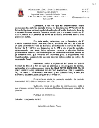fls. 4

PODER JUDICIÁRIO DO ESTADO DA BAHIA
TRIBUNAL DE JUSTIÇA
Segunda Camara Criminal - Primeira Turma
5ª Av. do CAB, nº 560 - Centro - CEP: 41745971 Salvador/BA

JG: NÃO
PI: NÃO
(Ver campo réu preso

Outrossim, o fax em que foi encaminhando ofício
comunicando a referida decisão liminar foi direcionado à 1ª Vara Cível de
Feira de Santana, unidade onde foi realizado o Plantão Judiciário durante
o recesso forense naquela Comarca, sendo que o processo tramita na 2ª
Vara Criminal da Comarca de Feira de Santana, conforme consta dos
presentes autos.
Por esta razão, determino que a Secretaria da 2ª
Câmara Criminal oficie, COM URGÊNCIA, inclusive VIA FAX, ao Juízo da
2ª Vara Criminal de Feira de Santana, cientificando-o acerca da decisão
liminar de f. 160/165, do despacho de f. 174 e da presente decisão,
determinando que esse juízo primevo cumpra a decisão liminar
parcialmente deferida, declinando quais as medidas cautelares, dentre as
já determinadas, que deverão ser mantidas para o seguimento das
investigações, suspendendo apenas aquelas relacionadas ao crime de
sonegação fiscal.
Determino ainda a expedição de ofício ao Banco
Central do Brasil, a fim de que se promova o desbloqueio de contas,
aplicações e investimentos em nome de JOÃO ALVES CORDEIRO FILHO
(CPF 100761315-72), BENILDA CELESTINO BARBOSA (CPF 21409650510), DAYANE C. CORDEIRO AZEVEDO (CPF 006659525-89) e DIRCEU
ESPIRITO SANTO AZEVEDO (CPF 012107065-47).
Encaminhe-se cópia da presente decisão, da decisão
liminar de f. 160/165 e do despacho de f. 174.
Outrossim, reitere-se o pedido de informações e, após a
sua chegada, encaminhem-se os autos ao Ministério Público para emissão de
parecer.
Publique-se. Intimem-se.
Salvador, 14 de janeiro de 2013

Carlos Roberto Santos Araújo

 