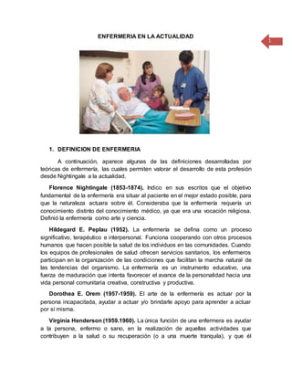 1
ENFERMERIA EN LA ACTUALIDAD
1. DEFINICION DE ENFERMERIA
A continuación, aparece algunas de las definiciones desarrolladas por
teóricas de enfermería, las cuales permiten valorar el desarrollo de esta profesión
desde Nightingale a la actualidad.
Florence Nightingale (1853-1874). Indico en sus escritos que el objetivo
fundamental de la enfermería era situar al paciente en el mejor estado posible, para
que la naturaleza actuara sobre él. Consideraba que la enfermería requería un
conocimiento distinto del conocimiento médico, ya que era una vocación religiosa.
Definió la enfermería como arte y ciencia.
Hildegard E. Peplau (1952). La enfermería se defina como un proceso
significativo, terapéutico e interpersonal. Funciona cooperando con otros procesos
humanos que hacen posible la salud de los individuos en las comunidades. Cuando
los equipos de profesionales de salud ofrecen servicios sanitarios, los enfermeros
participan en la organización de las condiciones que facilitan la marcha natural de
las tendencias del organismo. La enfermería es un instrumento educativo, una
fuerza de maduración que intenta favorecer el avance de la personalidad hacia una
vida personal comunitaria creativa, constructiva y productiva.
Dorothea E. Orem (1957-1959). El arte de la enfermería es actuar por la
persona incapacitada, ayudar a actuar y/o brindarle apoyo para aprender a actuar
por sí misma.
Virginia Henderson (1959.1960). La única función de una enfermera es ayudar
a la persona, enfermo o sano, en la realización de aquellas actividades que
contribuyen a la salud o su recuperación (o a una muerte tranquila), y que él
 