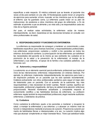 11
específicas a este respecto. El médico ordenará que se levante al paciente dos
veces al día para sentado en una silla. El fisioterapeuta puede iniciar un programa
de ejercicios para aumentar el tono muscular en los miembros que no ha utilizado
el enfermo que ha guardado cama. La enfermera puede incluir en su plan de
instrucciones de asistencia a otros miembros del grupo de enfermería, a fin de
estimular al paciente a que se alimente y se vista solo y se responsabilice cada vez
más de su higiene personal.
Así pues, al realizar estas actividades, la enfermera -actúa de manera
interdependiente, es decir, basándose en las decisiones tomadas en consulta con
otros profesionales de salud.
6. RESPONSABILDADES Y FUNCIONES DE ENFERMERIA
La enfermera es responsable de conseguir y mantener un conocimiento y unas
habilidades específicos para diversas funciones y responsabilidades profesionales.
Las enfermeras proporcionan cuidados y confort a los pacientes en todos los
entornos de la atención sanitaria. La preocupación de las enfermeras por satisfacer
las necesidades del paciente es la misma ya sea centrando los cuidados en la
promoción de la salud y la prevención de la enfermedad, el manejo de la
enfermedad y sus síntomas, el apoyo de la familia o los cuidados paliativos. Las
funciones son:
a) Autonomía y responsabilidad
La autonomía es un elemento esencial para la enfermería profesional que implica el
inicio de las intervenciones enfermeras independientes sin órdenes médicas. Por
ejemplo, la enfermera implementa independientemente los ejercicios para toser y
de respiración profunda en un paciente que ha sido operado recientemente.
Colabora activamente con otros profesionales sanitarios para seguir el mejor plan
de tratamiento para un paciente. Con el aumento de la autonomía hay más
responsabilidad y más necesidad de rendir cuentas. Rendir cuentas significa ser
responsable, profesional y legalmente, del tipo y la calidad de la atención enfermera
proporcionada. Necesita mantenerse actualizada y competente respecto al
conocimiento científico y las habilidades técnicas de enfermería. La profesión
enfermera regula también la responsabilidad profesional y legal mediante auditorías
enfermeras y estándares de práctica.
b) Cuidadora
Como cuidadora la enfermera ayuda a los pacientes a mantener y recuperar la
salud, a manejar la enfermedad y sus síntomas y a alcanzar un máximo nivel de
función e independencia mediante el proceso de curación. Proporciona curación por
medio de habilidades físicas e interpersonales a la vez. La curación implica algo
más que alcanzar simplemente un mejor bienestar físico. Tiene que satisfacer todas
 