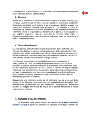 13
La calidad de la comunicación es un factor crítico para satisfacer las necesidades
de las personas, familias y comunidades.
f) Directora
Hoy en día el entorno de la atención sanitaria se mueve a un ritmo acelerado y es
complejo. Las enfermeras directoras necesitan establecer un ambiente colaborador
de cuidados centrados en el paciente p ara proporcionar cuidados seguros y de
calidad con resultados positivos para el paciente. Una directora coordina las
actividades de prestación de cuidados enfermeros de los miembros del equipo de
enfermería y tiene la responsabilidad del personal, la política y el presupuesto de
una unidad u organismo enfermero específico. La directora utiliza estilos de
liderazgo apropiados para crear un ambiente enfermero para los pacientes y el
equipo, reflejando la misión.
 Desarrollo profesional
Las innovaciones en la atención sanitaria, la expansión de los sistemas y los
entornos de práctica y el aumento de las necesidades de los pacientes han sido
estímulos para nuevos roles enfermeros. Hoy en día la mayoría de las enfermeras
ejercen en entornos hospitalarios,seguido por la atención comunitaria, la atención
ambulatoria y las residencias/entornos de larga estancia.
La enfermería proporciona una oportunidad para comprometerse con el
aprendizaje de p o r vida y el desarrollo profesional para proporcionar a los
pacientes la atención de última generación que necesitan. El rol profesional es el
puesto o trayectoria de empleo específico. Debido al aumento de las posibilidades
educativas para las enfermeras, el crecimiento de la enfermería como profesión y
la mayor preocupación p o r u n enriquecimiento laboral, la profesión enfermera
ofrece roles en aumento y diferentes tipos de posibilidades profesionales. La
trayectoria profesional es ilimitada.
Seguramente una enfermera cambie de rol profesional más de u n a vez. Debe
aprovechar las diferentes prácticas clínicas y las oportunidades profesionales. Estas
oportunidades profesionales incluyen enfermeras investigadoras, enfermeras
gestoras de riesgos, enfermeras de mejora de la calidad, consultoras e incluso
propietarias de negocios.
7. FINALIDAD DE LA ENFERMERIA
La enfermería tiene como finalidad el cuidado de la salud individual,
familiar y colectiva, por lo que enfocara sus acciones a investigar y analizar las
 