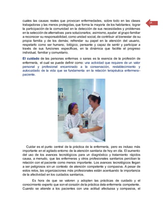 14
cuales las causas reales que provocan enfermedades, sobre todo en las clases
trabajadoras y las menos protegidas, que forma la mayoría de los habitantes; lograr
la participación de la comunidad en la detección de sus necesidades y problemas
en la selección de alternativas para solucionarlos; asimismo, ayudar al grupo familiar
a reconocer su responsabilidad, como unidad social, de contribuir al bienestar de su
propia familia y de los demás; refrendar su papel en la atención del usuario,
respetarlo como ser humano, bilógico, pensante y capaz de sentir y participar a
través de sus funciones específicas, en la dinámica que facilite el progreso
individual, familiar y comunitario.
El cuidado de las personas enfermas o sanas es la esencia de la profesión de
enfermería, el cual se puede definir como: una actividad que requiere de un valor
personal y profesional encaminado a la conservación, restablecimiento y
autocuidado de la vida que se fundamenta en la relación terapéutica enfermera-
paciente.
Cuidar es el punto central de la práctica de la enfermería, pero es incluso más
importante en el agitado entorno de la atención sanitaria de hoy en día. El aumento
del uso de los avances tecnológicos para un diagnóstico y tratamiento rápidos
causa, a menudo, que las enfermeras y otros profesionales sanitarios perciban la
relación con el paciente como menos importante. Los avances tecnológicos llegan
a ser peligrosos sin un contexto de atención competente y compasiva. A pesar de
estos retos, las organizaciones más profesionales están acentuando la importancia
de la afectividad en los cuidados sanitarios.
Es hora de que se valoren y adopten las prácticas de cuidado y el
conocimiento experto que son el corazón de la práctica dela enfermería competente.
Cuando se atiende a los pacientes con una actitud afectuosa y compasiva, el
 