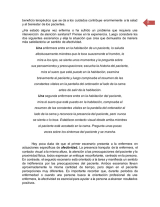 15
beneficio terapéutico que se da a los cuidados contribuye enormemente a la salud
y al bienestar de los pacientes.
¿Ha estado alguna vez enferma o ha sufrido un problema que requiera una
intervención de atención sanitaria? Piense en la experiencia. Luego considere los
dos siguientes escenarios y elija la situación que crea que demuestra de manera
más satisfactoria un sentido de afectividad.
Una enfermera entra en la habitación de un paciente, lo saluda
afectuosamente mientras que le toca suavemente el hombro, le
mira a los ojos, se sienta unos momentos y le pregunta sobre
sus pensamientos y preocupaciones; escucha la historia del paciente,
mira el suero que está puesto en la habitación, examina
brevemente al paciente y luego comprueba el resumen de las
constantes vitales en la pantalla del ordenador al lado de la cama
antes de salir de la habitación.
Una segunda enfermera entra en la habitación del paciente,
mira el suero que está puesto en la habitación, comprueba el
resumen de las constantes vitales en la pantalla del ordenador al
lado de la cama y reconoce la presencia del paciente, pero nunca
se sienta o lo toca. Establece contacto visual desde arriba mientras
el paciente está acostado en la cama. Pregunta unas pocas
veces sobre los síntomas del paciente y se marcha.
Hay poca duda de que el primer escenario presenta a la enfermera en
actuaciones específicas de afectividad. La presencia tranquila de la enfermera, el
contacto visual a la misma altura, la atención a las preocupaciones del paciente y la
proximidad física, todos expresan un enfoque reconfortante, centrado en la persona.
En contraste, el segundo escenario está orientado a la tarea y manifiesta un sentido
de indiferencia por las preocupaciones del paciente. Ambos escenarios llevan
aproximadamente la misma cantidad de tiempo, pero dejan en el paciente
percepciones muy diferentes. Es importante recordar que, durante períodos de
enfermedad o cuando una persona busca la orientación profesional de una
enfermera, la afectividad es esencial para ayudar a la persona a alcanzar resultados
positivos.
 