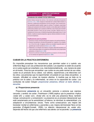 16
CUIDAR EN LA PRACTICA ENFERMERA
Es imposible preceptuar los mecanismos que permiten saber si o cuándo una
enfermera llega a ser una profesional del cuidado. Los expertos no están de acuerdo
en si cuidar puede ser enseñado o es, más fundamentalmente, una manera de estar
en el mundo. Para los que encuentran que cuidar es una parte normal de sus vidas,
cuidar es un producto de su cultura, sus valores, experiencias y de relaciones con
los otros. Las personas que no experimentan el cuidado en sus vidas encuentran, a
menudo, dificultad en actuar de manera afectiva. A medida que se trata en la
práctica con la salud y la enfermedad, se crece en la capacidad de cuidar. Las
conductas de cuidar incluyen proporcionar presencia, ofrecer un tacto afectivo y
escuchar.
a) Proporcionar presencia
Proporcionar presencia es un encuentro persona a persona que expresa
cercanía y sentido de cuidar. Fredriksson (1999) explica que la presencia implica
«estar ahí» y «estar con». «Estar ahí» es no sólo una presencia física; también
incluye comunicación y comprensión. La presencia es un proceso interpersonal que
está caracterizado por la sensibilidad, el holismo, la intimidad, la vulnerabilidad y la
adaptación a circunstancias únicas. Tiene como consecuencia una mejora del
bienestar mental en enfermeras y pacientes y una mejora del bienestar físico en los
pacientes (Finfgeld-Connett, 2006). La relación interpersonal de «estar ahí»
depende del hecho de que una enfermera sea atenta con el paciente. La presencia
 