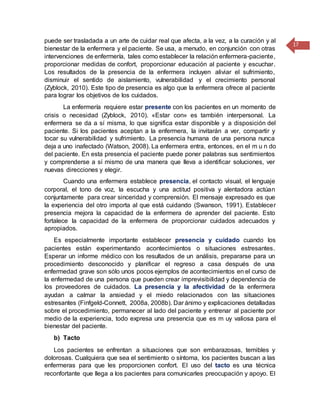 17
puede ser trasladada a un arte de cuidar real que afecta, a la vez, a la curación y al
bienestar de la enfermera y el paciente. Se usa, a menudo, en conjunción con otras
intervenciones de enfermería, tales como establecer la relación enfermera-paciente,
proporcionar medidas de confort, proporcionar educación al paciente y escuchar.
Los resultados de la presencia de la enfermera incluyen aliviar el sufrimiento,
disminuir el sentido de aislamiento, vulnerabilidad y el crecimiento personal
(Zyblock, 2010). Este tipo de presencia es algo que la enfermera ofrece al paciente
para lograr los objetivos de los cuidados.
La enfermería requiere estar presente con los pacientes en un momento de
crisis o necesidad (Zyblock, 2010). «Estar con» es también interpersonal. La
enfermera se da a sí misma, lo que significa estar disponible y a disposición del
paciente. Si los pacientes aceptan a la enfermera, la invitarán a ver, compartir y
tocar su vulnerabilidad y sufrimiento. La presencia humana de una persona nunca
deja a uno inafectado (Watson, 2008). La enfermera entra, entonces, en el m u n do
del paciente. En esta presencia el paciente puede poner palabras sus sentimientos
y comprenderse a sí mismo de una manera que lleva a identificar soluciones, ver
nuevas direcciones y elegir.
Cuando una enfermera establece presencia, el contacto visual, el lenguaje
corporal, el tono de voz, la escucha y una actitud positiva y alentadora actúan
conjuntamente para crear sinceridad y comprensión. El mensaje expresado es que
la experiencia del otro importa al que está cuidando (Swanson, 1991). Establecer
presencia mejora la capacidad de la enfermera de aprender del paciente. Esto
fortalece la capacidad de la enfermera de proporcionar cuidados adecuados y
apropiados.
Es especialmente importante establecer presencia y cuidado cuando los
pacientes están experimentando acontecimientos o situaciones estresantes.
Esperar un informe médico con los resultados de un análisis, prepararse para un
procedimiento desconocido y planificar el regreso a casa después de una
enfermedad grave son sólo unos pocos ejemplos de acontecimientos en el curso de
la enfermedad de una persona que pueden crear imprevisibilidad y dependencia de
los proveedores de cuidados. La presencia y la afectividad de la enfermera
ayudan a calmar la ansiedad y el miedo relacionados con las situaciones
estresantes (Finfgeld-Connett, 2008a, 2008b). Dar ánimo y explicaciones detalladas
sobre el procedimiento, permanecer al lado del paciente y entrenar al paciente por
medio de la experiencia, todo expresa una presencia que es m uy valiosa para el
bienestar del paciente.
b) Tacto
Los pacientes se enfrentan a situaciones que son embarazosas, temibles y
dolorosas. Cualquiera que sea el sentimiento o síntoma, los pacientes buscan a las
enfermeras para que les proporcionen confort. El uso del tacto es una técnica
reconfortante que llega a los pacientes para comunicarles preocupación y apoyo. El
 