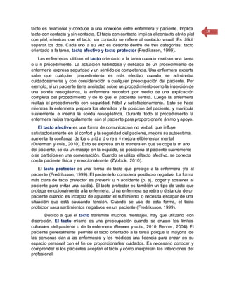 18
tacto es relacional y conduce a una conexión entre enfermera y paciente. Implica
tacto con contacto y sin contacto. El tacto con contacto implica el contacto obvio piel
con piel, mientras que el tacto sin contacto se refiere al contacto visual. Es difícil
separar los dos. Cada uno a su vez es descrito dentro de tres categorías: tacto
orientado a la tarea, tacto afectivo y tacto protector (Frediksson, 1999).
Las enfermeras utilizan el tacto orientado a la tarea cuando realizan una tarea
o u n procedimiento. La actuación habilidosa y delicada de un procedimiento de
enfermería expresa seguridad y un sentido de competencia. Una enfermera experta
sabe que cualquier procedimiento es más efectivo cuando se administra
cuidadosamente y con consideración a cualquier preocupación del paciente. Por
ejemplo, si un paciente tiene ansiedad sobre un procedimiento como la inserción de
una sonda nasogástrica, la enfermera reconfort por medio de una explicación
completa del procedimiento y de lo que el paciente sentirá. Luego la enfermera
realiza el procedimiento con seguridad, hábil y satisfactoriamente. Esto se hace
mientras la enfermera prepara los utensilios y la posición del paciente, y manipula
suavemente e inserta la sonda nasogástrica. Durante todo el procedimiento la
enfermera habla tranquilamente con el paciente para proporcionarle ánimo y apoyo.
El tacto afectivo es una forma de comunicación no verbal, que influye
satisfactoriamente en el confort y la seguridad del paciente, mejora su autoestima,
aumenta la confianza de los c u id a d o re s y mejora el bienestar mental
(Osterman y cois., 2010). Esto se expresa en la manera en que se coge la m ano
del paciente, se da un masaje en la espalda, se posiciona al paciente suavemente
o se participa en una conversación. Cuando se utiliza el tacto afectivo, se conecta
con la paciente física y emocionalmente (Zyblock, 2010).
El tacto protector es una forma de tacto que protege a la enfermera y/o al
paciente (Fredriksson, 1999). El paciente lo considera positivo o negativo. La forma
más clara de tacto protector es prevenir u n accidente (p. ej., coger y sostener al
paciente para evitar una caída). El tacto protector es también un tipo de tacto que
protege emocionalmente a la enfermera. U na enfermera se retira o distancia de un
paciente cuando es incapaz de aguantar el sufrimiento o necesita escapar de una
situación que está causando tensión. Cuando se usa de esta forma, el tacto
protector saca sentimientos negativos en un paciente (Fredriksson, 1999).
Debido a que el tacto transmite muchos mensajes, hay que utilizarlo con
discreción. El tacto mismo es una preocupación cuando se cruzan los límites
culturales del paciente o de la enfermera (Benner y cois., 2010; Benner, 2004). El
paciente generalmente permite el tacto orientado a la tarea porque la mayoría de
las personas dan a las enfermeras y los médicos una licencia para entrar en su
espacio personal con el fin de proporcionarles cuidados. Es necesario conocer y
comprender si los pacientes aceptan el tacto y cómo interpretan las intenciones del
profesional.
 