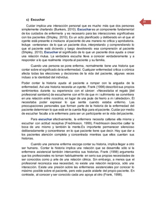 19
c) Escuchar
Cuidar implica una interacción personal que es mucho más que dos personas
simplemente charlando (Bunkers, 2010). Escuchar es un componente fundamental
de los cuidados de enfermería y es necesario para las interacciones significativas
con los pacientes (Shipley, 2010). Es un acto planificado y deliberado en el que el
oyente está presente e involucra al paciente de una manera no crítica y aprobatoria.
Incluye «enterarse» de lo que un paciente dice, interpretando y comprendiendo lo
que el paciente está diciendo y luego devolviendo esa comprensión al paciente
(Shipley, 2010). Escuchar el significado de lo que un paciente dice ayuda a crear
una relación mutua. La verdadera escucha lleva a conocer verdaderamente y a
responder a lo que realmente importa al paciente y su familia.
Cuando una persona se pone enferma, normalmente tiene una historia que
contar sobre el significado de la enfermedad. Cualquier enfermedad crítica o crónica
afecta todas las elecciones y decisiones de la vida del paciente, algunas veces
incluso a la identidad del individuo.
Poder contar la historia ayuda al paciente a romper con la angustia de la
enfermedad. Así una historia necesita un oyente. Frank (1998) describiósus propios
sentimientos durante su experiencia con el cáncer: «Necesitaba el regalo [del
profesional sanitario] de escucharme con el fin de que m i sufrimiento se convirtiera
en una relación entre nosotros, en lugar de una jaula de hierro a m i alrededor». Él
necesitaba poder expresar lo que sentía cuando estaba enfermo. Las
preocupaciones personales que forman parte de la historia de la enfermedad del
paciente determinan lo que está en la cuerda floja para el paciente. Cuidar por medio
de escuchar faculta a la enfermera para ser un participante en la vida del paciente.
Para escuchar efectivamente, la enfermera necesita callarse ella misma y
escuchar con actitud receptiva (Fredriksson, 1999). Fredriksson describe callar la
boca de uno mismo y también la mente.Es importante permanecer silencioso
deliberadamente y concentrarse en lo que paciente tiene que decir. Hay que dar a
los pacientes atención completa y concentrada mientras que ellos cuentan sus
historias.
Cuando una persona enferma escoge contar su historia, implica llegar a otro
ser humano. Contar la historia implica una relación que se desarrolla sólo si la
enfermera asistencial también intercambia sus historias. Frank (1998) argumenta
que los profesionales no toman habitualmente en serio sus propias necesidades de
ser conocidos como p arte de una relación clínica. Sin embargo, a menos que el
profesional reconozca esa necesidad, no existe una relación recíproca, sólo una
interacción. Existe una presión sobre las enfermeras asistenciales por conocer lo
máximo posible sobre el paciente, pero esto puede aislarle del propio paciente. En
contraste, al conocer y ser conocido cada uno apoya al otro (Frank, 1998).
 