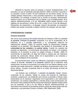 20
Mediante la escucha activa se empieza a conocer verdaderamente a los
pacientes y lo que es importante para ellos (Bernick, 2004). A prender a escuchar a
un paciente a veces es difícil. Es fácil distraerse con las tareas diarias, con los
colegas gritando instrucciones u otros pacientes esperando a ver satisfechas sus
necesidades. Sin embargo, el tiempo que se invierte en escuchar efectivamente
merece la pena, por la información que se obtiene y por el fortalecimiento de la
relación enfermera-paciente a la vez. Escuchar implica prestar atención a las
palabras de una persona y el tono de su voz, y entrar en su m arco de referencia.
Observando las expresiones y el lenguaje corporal del paciente, se encuentran
señales para ayudar al paciente a explorar maneras de conseguir una paz mayor.
5 PROCESOS DEL CUIDADO
Conocer al paciente
Uno de los cinco procesos del cuidado descritos por Swanson (1991) es conocer
al paciente. Conocer al paciente comprende a la vez la comprensión de la
enfermera de u n paciente determinado y su consiguiente selección de
intervenciones (Radwin, 2000). Es esencial cuando se proporcionan cuidados
centrados en el paciente. Dos elementos que facilitan el conocimiento son la
continuidad de los cuidados y la pericia clínica. Cuando los cuidados del
paciente se fragmentan, el conocimiento del paciente se reduce y los cuidados
centrados en el paciente se ponen en peligro (Crocker y Scholes, 2009). El
conocimiento se desarrolla a lo largo del tiempo a medida que una enfermera
aprende las condiciones clínicas dentro de la especialidad y las conductas y
respuestas fisiológicas de los pacientes.
El conocimiento íntimo ayuda a la enfermera a responder a lo que realmente
importa al paciente. Conocer a un paciente significa que la enfermera evita
suposiciones, se centra en el paciente y se involucra en una relación afectiva con el
paciente que revela información y señales que facilitan el pensamiento crítico y los
juicios clínicos. Conocer al paciente está en el centro del proceso de toma de
decisiones clínicas.
Los factores que contribuyen a conocer al paciente incluyen tiempo,
continuidad de los cuidados, trabajo en equipo del personal de enfermería,
confianza y experiencia. Los obstáculos para conocer al paciente a menudo están
relacionados con la estructura organizativa de la organización y las restricciones
económicas. Los cambios organizativos a menudo tienen como consecuencia una
disminución de la cantidad de tiempo porque las enfermeras tituladas pueden pasar
con sus pacientes, lo que a su vez afecta la relación enfermera-paciente. La
disminución de la duración de la estancia también reduce las interacciones entre las
enfermeras y sus pacientes (Crocker y Scholes, 2009; MacDonald, 2008).
 