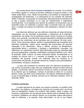 21
Las consecuencias de no conocer al paciente son muchas. En el entorno
de cuidados agudos no conocer al paciente contribuye al riesgo de caídas y a las
caídas reales (Rush y cois., 2008). Los pacientes y sus familias no comprenden las
complejidades del tratamiento y su participación en los cuidados (M acDonald,
2008). Finalmente, los pacientes no comprenden adecuadamente las directrices de
su alta y pueden administrar en su casa los medicamentos o tratamientos
incorrectamente. Si se establece una relación de cuidados, la comprensión que se
desarrolla ayuda a la enfermera a conocer mejor al paciente como una persona
única y escoger las terapias de enfermería más apropiadas y eficaces (H obbs,
2009).
Las relaciones afectivas que una enfermera desarrolla a lo largo del tiempo,
emparejadas con los crecientes conocimientos y experiencia de la enfermera,
proporcionan una fuente rica de significado cuando ocurren cambios en el estado
clínico de un paciente. Las enfermeras expertas desarrollan la habilidad de detectar
cambios en las condiciones de los pacientes casi sin esfuerzo (B enner ycois.,
2010). Tomar decisiones clínicas, quizás la responsabilidad más importante de la
enfermera profesional, implica varios aspectos del conocimiento del paciente:
respuestas a los tratamientos, rutinas y hábitos, recursos de afrontamiento,
capacidades físicas y resistencia, y tipología y características corporales. Las
enfermeras con experiencia conocen datos adicionales sobre sus pacientes tales
como sus experiencias, conductas, sentimientos y percepción (Benner y cois., 2010;
M acDonald, 2008). Cuando se toman decisiones clínicas correctamente en el
contexto de conocer bien a u n paciente, el resultado es una mejora de los
resultados del paciente. Cuando una enfermera basa los cuidados en el
conocimiento del paciente, el paciente percibe los cuidados como personalizados,
reconfortantes, de apoyo y sanadores.
La cosa más importante de reconocer para una enfermera principiante es
que conocer al paciente es algo más que simplemente recoger los datos sobre las
señales y condiciones clínicas del paciente. El éxito de conocer al paciente reside
en la relación que se establezca. Conocer al paciente es entrar en un proceso
afectivo, social, que tiene como consecuencia una relación enfermera-paciente en
la que el paciente llega a sentirse conocido por la enfermera (Bunkers, 2010; M
acDonald, 2008).
Cuidados espirituales
La salud espiritual se da cuando una persona encuentra un equilibrio entre
los valores, los objetivos y el sistema de creencias de su propia vida y los de los
otros La investigación muestra una conexión entre espíritu, mente y cuerpo. Las
creencias y expectativas de una persona tienen efectos sobre el bienestar físico de
la persona. Establecer una relación afectiva con el paciente implica interconexión
entre la enfermera y el paciente. Esta interconexión es por lo que Watson
 