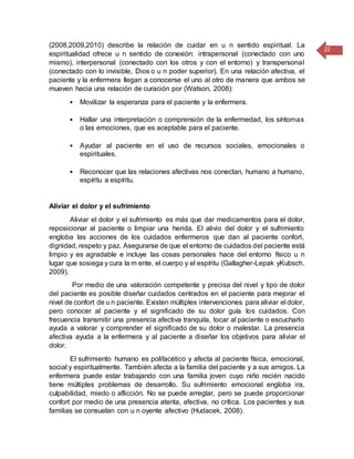 22
(2008,2009,2010) describe la relación de cuidar en u n sentido espiritual. La
espiritualidad ofrece u n sentido de conexión: intrapersonal (conectado con uno
mismo), interpersonal (conectado con los otros y con el entorno) y transpersonal
(conectado con lo invisible, Dios o u n poder superior). En una relación afectiva, el
paciente y la enfermera llegan a conocerse el uno al otro de manera que ambos se
mueven hacia una relación de curación por (Watson, 2008):
• Movilizar la esperanza para el paciente y la enfermera.
• Hallar una interpretación o comprensión de la enfermedad, los síntomas
o las emociones, que es aceptable para el paciente.
• Ayudar al paciente en el uso de recursos sociales, emocionales o
espirituales.
• Reconocer que las relaciones afectivas nos conectan, humano a humano,
espíritu a espíritu.
Aliviar el dolor y el sufrimiento
Aliviar el dolor y el sufrimiento es más que dar medicamentos para el dolor,
reposicionar al paciente o limpiar una herida. El alivio del dolor y el sufrimiento
engloba las acciones de los cuidados enfermeros que dan al paciente confort,
dignidad, respeto y paz. Asegurarse de que el entorno de cuidados del paciente está
limpio y es agradable e incluye las cosas personales hace del entorno físico u n
lugar que sosiega y cura la m ente, el cuerpo y el espíritu (Gallagher-Lepak yKubsch,
2009).
Por medio de una valoración competente y precisa del nivel y tipo de dolor
del paciente es posible diseñar cuidados centrados en el paciente para mejorar el
nivel de confort de u n paciente. Existen múltiples intervenciones para aliviar el dolor,
pero conocer al paciente y el significado de su dolor guía los cuidados. Con
frecuencia transmitir una presencia afectiva tranquila, tocar al paciente o escucharlo
ayuda a valorar y comprender el significado de su dolor o malestar. La presencia
afectiva ayuda a la enfermera y al paciente a diseñar los objetivos para aliviar el
dolor.
El sufrimiento humano es polifacético y afecta al paciente física, emocional,
social y espiritualmente. También afecta a la familia del paciente y a sus amigos. La
enfermera puede estar trabajando con una familia joven cuyo niño recién nacido
tiene múltiples problemas de desarrollo. Su sufrimiento emocional engloba ira,
culpabilidad, miedo o aflicción. No se puede arreglar, pero se puede proporcionar
confort por medio de una presencia atenta, afectiva, no crítica. Los pacientes y sus
familias se consuelan con u n oyente afectivo (Hudacek, 2008).
 