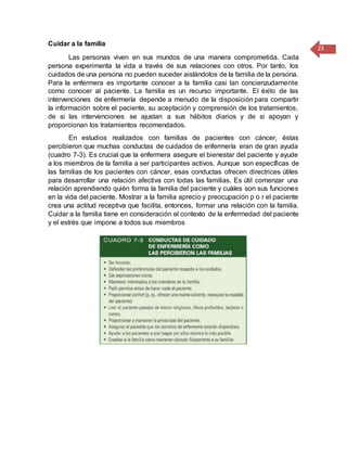 23
Cuidar a la familia
Las personas viven en sus mundos de una manera comprometida. Cada
persona experimenta la vida a través de sus relaciones con otros. Por tanto, los
cuidados de una persona no pueden suceder aislándolos de la familia de la persona.
Para la enfermera es importante conocer a la familia casi tan concienzudamente
como conocer al paciente. La familia es un recurso importante. El éxito de las
intervenciones de enfermería depende a menudo de la disposición para compartir
la información sobre el paciente, su aceptación y comprensión de los tratamientos,
de si las intervenciones se ajustan a sus hábitos diarios y de si apoyan y
proporcionan los tratamientos recomendados.
En estudios realizados con familias de pacientes con cáncer, éstas
percibieron que muchas conductas de cuidados de enfermería eran de gran ayuda
(cuadro 7-3). Es crucial que la enfermera asegure el bienestar del paciente y ayude
a los miembros de la familia a ser participantes activos. Aunque son específicas de
las familias de los pacientes con cáncer, esas conductas ofrecen directrices útiles
para desarrollar una relación afectiva con todas las familias. Es útil comenzar una
relación aprendiendo quién forma la familia del paciente y cuáles son sus funciones
en la vida del paciente. Mostrar a la familia aprecio y preocupación p o r el paciente
crea una actitud receptiva que facilita, entonces, formar una relación con la familia.
Cuidar a la familia tiene en consideración el contexto de la enfermedad del paciente
y el estrés que impone a todos sus miembros
 