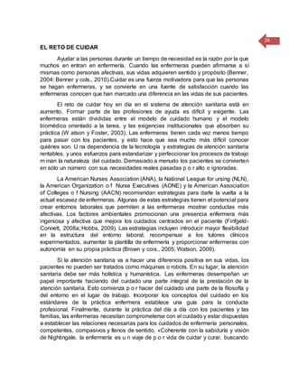 24
EL RETO DE CUIDAR
Ayudar a las personas durante un tiempo de necesidad es la razón por la que
muchos en entran en enfermería. Cuando las enfermeras pueden afirmarse a sí
mismas como personas afectivas, sus vidas adquieren sentido y propósito (Benner,
2004; Benner y cols., 2010).Cuidar es una fuerza motivadora para que las personas
se hagan enfermeras, y se convierte en una fuente de satisfacción cuando las
enfermeras conocen que han marcado una diferencia en las vidas de sus pacientes.
El reto de cuidar hoy en día en el sistema de atención sanitaria está en
aumento. Formar parte de las profesiones de ayuda es difícil y exigente. Las
enfermeras están divididas entre el modelo de cuidado humano y el modelo
biomédico orientado a la tarea, y las exigencias institucionales que absorben su
práctica (W atson y Foster, 2003). Las enfermeras tienen cada vez menos tiempo
para pasar con los pacientes, y esto hace que sea mucho más difícil conocer
quiénes son. U na dependencia de la tecnología y estrategias de atención sanitaria
rentables, y unos esfuerzos para estandarizar y perfeccionar los procesos de trabajo
m inan la naturaleza del cuidado. Demasiado a menudo los pacientes se convierten
en sólo un número con sus necesidades reales pasadas p o r alto o ignoradas.
La American Nurses Association (ANA), la National League for ursing (NLN),
la American Organization o f Nurse Executives (AONE) y la American Association
of Colleges o f Nursing (AACN) recomiendan estrategias para darle la vuelta a la
actual escasez de enfermeras. Algunas de estas estrategias tienen el potencial para
crear entornos laborales que permiten a las enfermeras mostrar conductas más
afectivas. Los factores ambientales promocionan una presencia enfermera más
ingeniosa y afectiva que mejora los cuidados centrados en el paciente (Finfgeld-
Connett, 2008a; Hobbs, 2009). Las estrategias incluyen introducir mayor flexibilidad
en la estructura del entorno laboral, recompensar a los tutores clínicos
experimentados, aumentar la plantilla de enfermería y proporcionar enfermeras con
autonomía en su propia práctica (Brown y cois., 2005; Watson, 2009).
Si la atención sanitaria va a hacer una diferencia positiva en sus vidas, los
pacientes no pueden ser tratados como máquinas o robots. En su lugar, la atención
sanitaria debe ser más holística y humanística. Las enfermeras desempeñan un
papel importante haciendo del cuidado una parte integral de la prestación de la
atención sanitaria. Esto comienza p o r hacer del cuidado una parte de la filosofía y
del entorno en el lugar de trabajo. Incorporar los conceptos del cuidado en los
estándares de la práctica enfermera establece una guía para la conducta
profesional. Finalmente, durante la práctica del día a día con los pacientes y las
familias, las enfermeras necesitan comprometerse con el cuidado y estar dispuestas
a establecer las relaciones necesarias para los cuidados de enfermería personales,
competentes, compasivos y llenos de sentido. «Coherente con la sabiduría y visión
de Nightingale, la enfermería es u n viaje de p o r vida de cuidar y curar, buscando
 