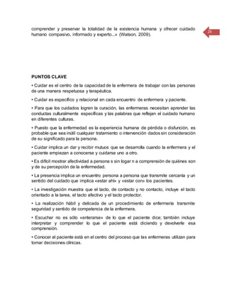 25
comprender y preservar la totalidad de la existencia humana y ofrecer cuidado
humano compasivo, informado y experto...» (Watson, 2009).
PUNTOS CLAVE
• Cuidar es el centro de la capacidad de la enfermera de trabajar con las personas
de una manera respetuosa y terapéutica.
• Cuidar es específico y relacional en cada encuentro de enfermera y paciente.
• Para que los cuidados logren la curación, las enfermeras necesitan aprender las
conductas culturalmente específicas y las palabras que reflejan el cuidado humano
en diferentes culturas.
• Puesto que la enfermedad es la experiencia humana de pérdida o disfunción, es
probable que sea inútil cualquier tratamiento o intervención dados sin consideración
de su significado para la persona.
• Cuidar implica un dar y recibir mutuos que se desarrolla cuando la enfermera y el
paciente empiezan a conocerse y cuidarse uno a otro.
• Es difícil mostrar afectividad a persona s sin logar n a comprensión de quiénes son
y de su percepción de la enfermedad.
• La presencia implica un encuentro persona a persona que transmite cercanía y un
sentido del cuidado que implica «estar ahí» y «estar con» los pacientes.
• La investigación muestra que el tacto, de contacto y no contacto, incluye el tacto
orientado a la tarea, el tacto afectivo y el tacto protector.
• La realización hábil y delicada de un procedimiento de enfermería transmite
seguridad y sentido de competencia de la enfermera.
• Escuchar no es sólo «enterarse» de lo que el paciente dice; también incluye
interpretar y comprender lo que el paciente está diciendo y devolverle esa
comprensión.
• Conocer al paciente está en el centro del proceso que las enfermeras utilizan para
tomar decisiones clínicas.
 