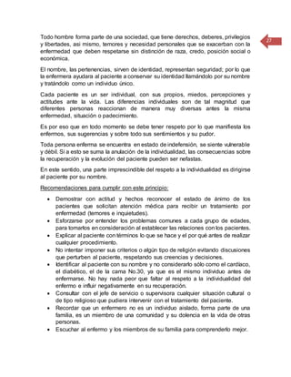 27
Todo hombre forma parte de una sociedad, que tiene derechos, deberes, privilegios
y libertades, asi mismo, temores y necesidad personales que se exacerban con la
enfermedad que deben respetarse sin distinción de raza, credo, posición social o
económica.
El nombre, las pertenencias, sirven de identidad, representan seguridad; por lo que
la enfermera ayudara al paciente a conservar su identidad llamándolo por su nombre
y tratándolo como un individuo único.
Cada paciente es un ser individual, con sus propios, miedos, percepciones y
actitudes ante la vida. Las diferencias individuales son de tal magnitud que
diferentes personas reaccionan de manera muy diversas antes la misma
enfermedad, situación o padecimiento.
Es por eso que en todo momento se debe tener respeto por lo que manifiesta los
enfermos, sus sugerencias y sobre todo sus sentimientos y su pudor.
Toda persona enferma se encuentra en estado de indefensión, se siente vulnerable
y débil. Si a esto se suma la anulación de la individualidad, las consecuencias sobre
la recuperación y la evolución del paciente pueden ser nefastas.
En este sentido, una parte imprescindible del respeto a la individualidad es dirigirse
al paciente por su nombre.
Recomendaciones para cumplir con este principio:
 Demostrar con actitud y hechos reconocer el estado de ánimo de los
pacientes que solicitan atención médica para recibir un tratamiento por
enfermedad (temores e inquietudes).
 Esforzarse por entender los problemas comunes a cada grupo de edades,
para tomarlos en consideración al establecer las relaciones con los pacientes.
 Explicar al paciente con términos lo que se hace y el por qué antes de realizar
cualquier procedimiento.
 No intentar imponer sus criterios o algún tipo de religión evitando discusiones
que perturben al paciente, respetando sus creencias y decisiones.
 Identificar al paciente con su nombre y no considerarlo sólo como el cardíaco,
el diabético, el de la cama No.30, ya que es el mismo individuo antes de
enfermarse. No hay nada peor que faltar al respeto a la individualidad del
enfermo e influir negativamente en su recuperación.
 Consultar con el jefe de servicio o supervisora cualquier situación cultural o
de tipo religioso que pudiera intervenir con el tratamiento del paciente.
 Recordar que un enfermero no es un individuo aislado, forma parte de una
familia, es un miembro de una comunidad y su dolencia en la vida de otras
personas.
 Escuchar al enfermo y los miembros de su familia para comprenderlo mejor.
 