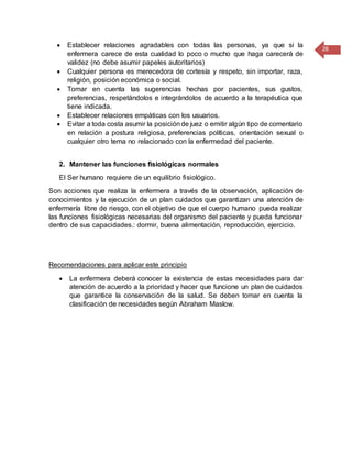 28
 Establecer relaciones agradables con todas las personas, ya que si la
enfermera carece de esta cualidad lo poco o mucho que haga carecerá de
validez (no debe asumir papeles autoritarios)
 Cualquier persona es merecedora de cortesía y respeto, sin importar, raza,
religión, posición económica o social.
 Tomar en cuenta las sugerencias hechas por pacientes, sus gustos,
preferencias, respetándolos e integrándolos de acuerdo a la terapéutica que
tiene indicada.
 Establecer relaciones empáticas con los usuarios.
 Evitar a toda costa asumir la posiciónde juez o emitir algún tipo de comentario
en relación a postura religiosa, preferencias políticas, orientación sexual o
cualquier otro tema no relacionado con la enfermedad del paciente.
2. Mantener las funciones fisiológicas normales
El Ser humano requiere de un equilibrio fisiológico.
Son acciones que realiza la enfermera a través de la observación, aplicación de
conocimientos y la ejecución de un plan cuidados que garantizan una atención de
enfermería libre de riesgo, con el objetivo de que el cuerpo humano pueda realizar
las funciones fisiológicas necesarias del organismo del paciente y pueda funcionar
dentro de sus capacidades.: dormir, buena alimentación, reproducción, ejercicio.
Recomendaciones para aplicar este principio
 La enfermera deberá conocer la existencia de estas necesidades para dar
atención de acuerdo a la prioridad y hacer que funcione un plan de cuidados
que garantice la conservación de la salud. Se deben tomar en cuenta la
clasificación de necesidades según Abraham Maslow.
 