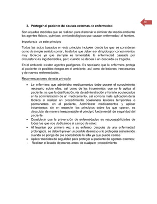 30
3. Proteger al paciente de causas externas de enfermedad
Son aquellas medidas que se realizan para disminuir o eliminar del medio ambiente
los agentes físicos, químicos o microbiológicos que causan enfermedad al hombre.
Importancia de este principio
Todos los actos basados en este principio incluyen desde los que se consideran
como de simple sentido común, hasta los que deben ser dirigidospor conocimientos
muy técnicos ya que siempre es lamentable la enfermedad causada por
circunstancias ingobernables, pero cuando se deben a un descuido es tragedia.
En el ambiente existen agentes patógenos. Es necesario que la enfermera proteja
al paciente de posibles riesgos en el ambiente, así como de lesiones innecesarias
y de nuevas enfermedades.
Recomendaciones de este principio
 Le enfermera que administra medicamentos debe poseer el conocimiento
necesario sobre ellos, así como de los tratamientos que se le aplica al
paciente, ya que la dosificación, vía de administración y horario equivocados
en la administración de un medicamento, así como la mala aplicación de la
técnica al realizar un procedimiento ocasionara lesiones temporales o
permanentes en el paciente, Administrar medicamentos y aplicar
tratamientos sin en entender los principios sobre los que operan, es
descuidar de manera irresponsable el principio fundamental de seguridad del
paciente.
 Considerar que la prevención de enfermedades es responsabilidades de
todos los que nos dedicamos al campo de salud.
 Al levantar por primera vez a su enfermo después de una enfermedad
prolongada, se deberá prever un posible desmayo y lo protegerá sosteniendo
cuando se ponga de pie acercándole la silla ya que puede caerse.
 Aplicar medidas de seguridad para proteger al paciente de agentes externos:
- Realizar el lavado de manos antes de cualquier procedimiento
 