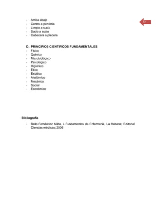 33
- Arriba abajo
- Centro a periferia
- Limpio a sucio
- Sucio a sucio
- Cabecera a piecera
D. PRINCIPIOS CIENTIFICOS FUNDAMENTALES
- Físico
- Químico
- Microbiológico
- Psicológico
- Higiénico
- Ético
- Estático
- Anatómico
- Mecánico
- Social
- Económico
Bibliografía
- Bello Fernández Nilda. L Fundamentos de Enfermería. La Habana; Editorial
Ciencias médicas; 2006
 